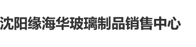 男人性爱天堂网站沈阳缘海华玻璃制品销售中心